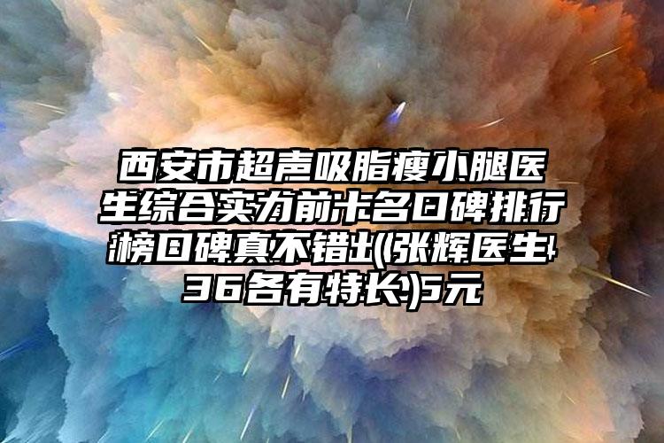 西安市超声吸脂瘦小腿医生综合实力前十名口碑排行榜口碑真不错（张辉医生各有特长）