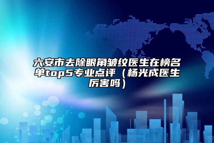 六安市去除眼角皱纹医生在榜名单top5正规点评（杨光成医生厉害吗）