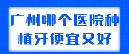 广州哪个医院种植牙便宜又好？前五、前三都是实力机构，挨个点评~