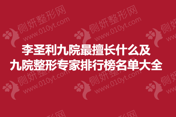 李圣利九院非常擅长什么及九院整形骨干医生排行榜名单大全