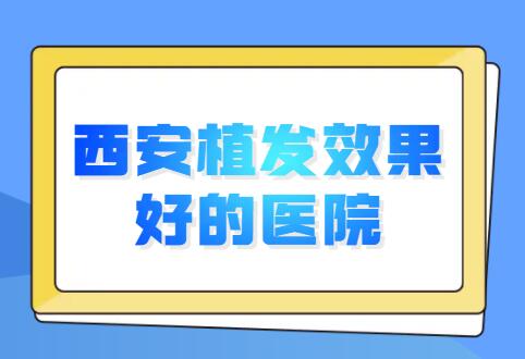 西安植发成果比较好的医院排行榜，前五|前三被常年霸占，看看哪家值得选择？