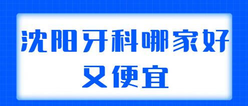 2022沈阳牙科哪家好又便宜？排行榜五强机构筛选，可以放心的参考！