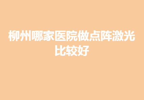 柳州哪家医院做点阵激光比较好，正规且有名的医院都在这里~前3名