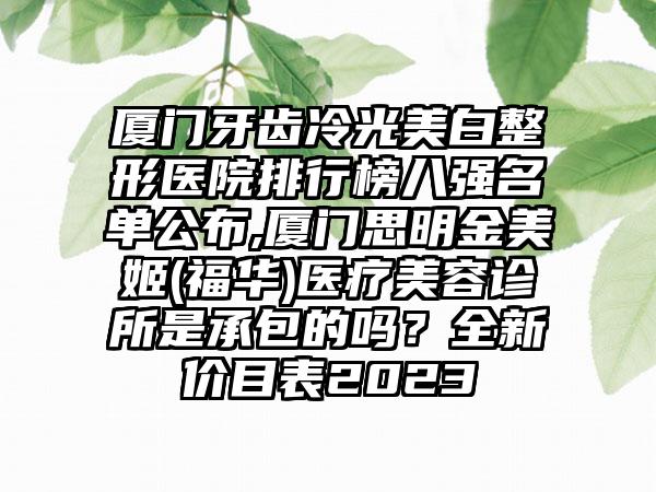 厦门牙齿冷光美白整形医院排行榜八强名单公布,厦门思明金美姬(福华)医疗美容诊所是承包的吗？全新价目表2023