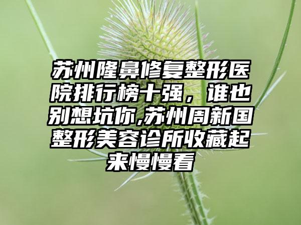 苏州隆鼻修复整形医院排行榜十强，谁也别想坑你,苏州周新国整形美容诊所收藏起来慢慢看