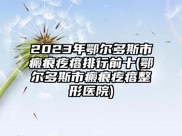 2023年鄂尔多斯市瘢痕疙瘩排行前十(鄂尔多斯市瘢痕疙瘩整形医院)