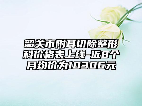 韶关市附耳切除整形科价格表上线-近8个月均价为10306元