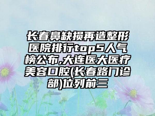 长春鼻缺损再造整形医院排行top5人气榜公布,大连医大医疗美容口腔(长春路门诊部)位列前三