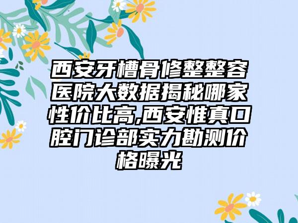 西安牙槽骨修整整容医院大数据揭秘哪家性价比高,西安惟真口腔门诊部实力勘测价格曝光