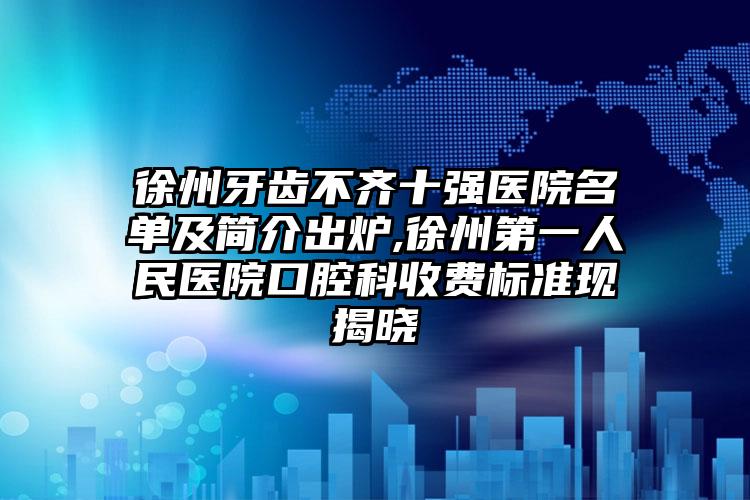 徐州牙齿不齐十强医院名单及简介出炉,徐州第一人民医院口腔科收费标准现揭晓