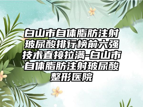 白山市自体脂肪注射玻尿酸排行榜前六强技术直接拉满-白山市自体脂肪注射玻尿酸整形医院