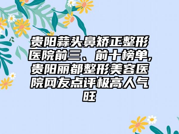 贵阳蒜头鼻矫正整形医院前三、前十榜单,贵阳丽都整形美容医院网友点评极高人气旺