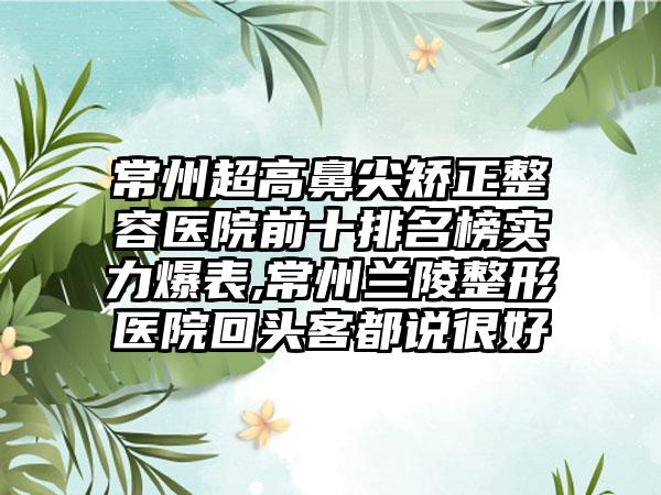 常州超高鼻尖矫正整容医院前十排名榜实力爆表,常州兰陵整形医院回头客都说良好