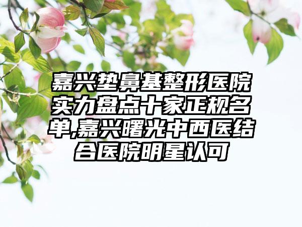 嘉兴垫鼻基整形医院实力盘点十家正规名单,嘉兴曙光中西医结合医院明星认可