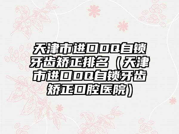 天津市进口DQ自锁牙齿矫正排名（天津市进口DQ自锁牙齿矫正口腔医院）