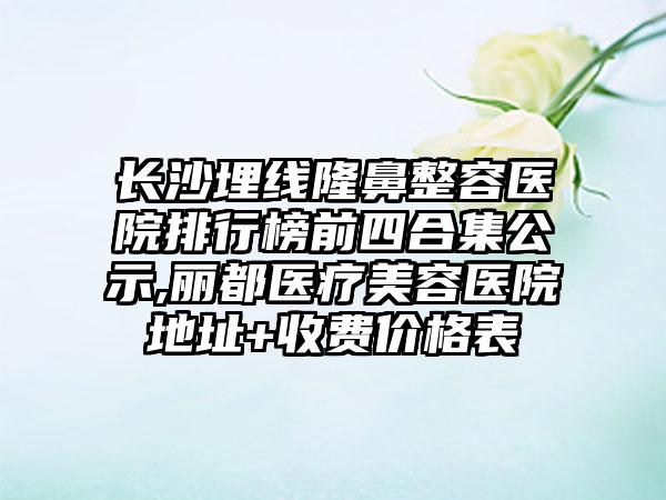 长沙埋线隆鼻整容医院排行榜前四合集公示,丽都医疗美容医院地址+收费价格表