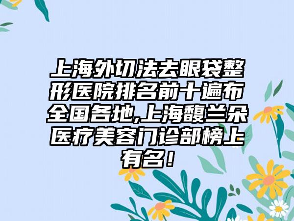 上海外切法去眼袋整形医院排名前十遍布全国各地,上海馥兰朵医疗美容门诊部榜上有名！