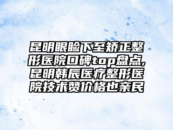 昆明眼睑下至矫正整形医院口碑top盘点,昆明韩辰医疗整形医院技术赞价格也亲民