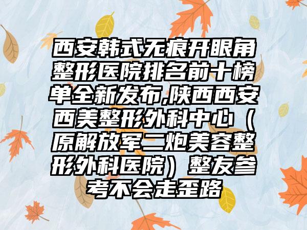 西安韩式无痕开眼角整形医院排名前十榜单全新发布,陕西西安西美整形外科中心（原解放军二炮美容整形外科医院）整友参考不会走歪路