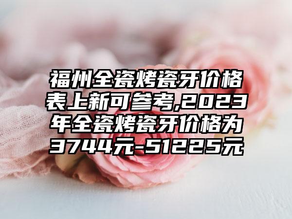 福州全瓷烤瓷牙价格表上新可参考,2023年全瓷烤瓷牙价格为3744元-51225元