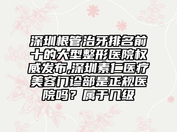 深圳根管治牙排名前十的大型整形医院权威发布,深圳素仁医疗美容门诊部是正规医院吗？属于几级