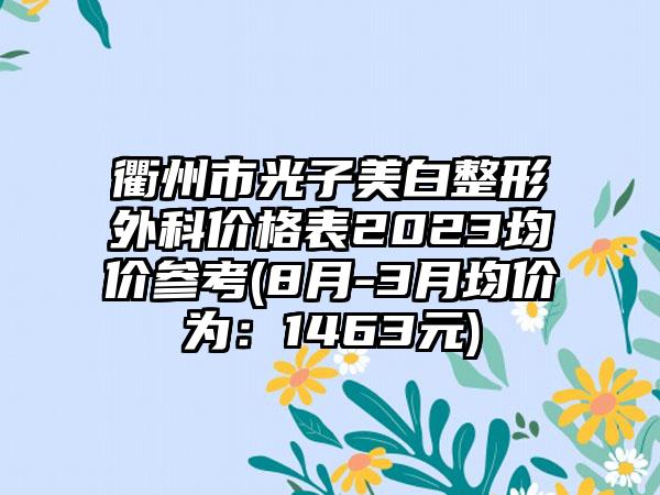 衢州市光子美白整形外科价格表2023均价参考(8月-3月均价为：1463元)