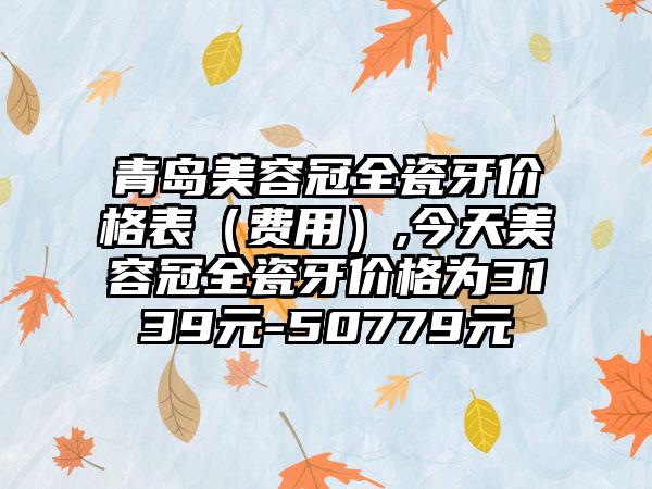 青岛美容冠全瓷牙价格表（费用）,今天美容冠全瓷牙价格为3139元-50779元