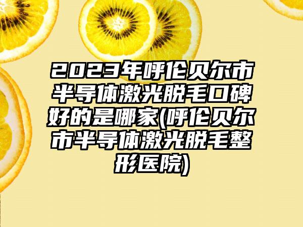 2023年呼伦贝尔市半导体激光脱毛口碑好的是哪家(呼伦贝尔市半导体激光脱毛整形医院)