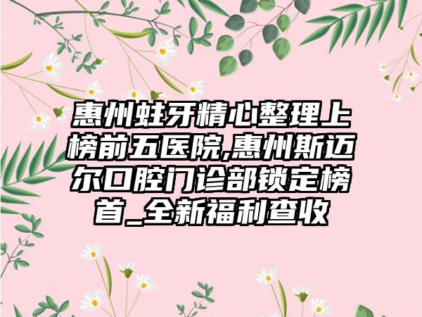 惠州蛀牙精心整理上榜前五医院,惠州斯迈尔口腔门诊部锁定榜首_全新福利查收