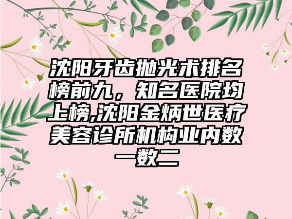 沈阳牙齿抛光术排名榜前九，有名医院均上榜,沈阳金炳世医疗美容诊所机构业内数一数二