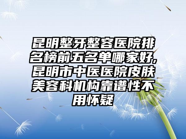 昆明整牙整容医院排名榜前五名单哪家好,昆明市中医医院皮肤美容科机构靠谱性不用怀疑