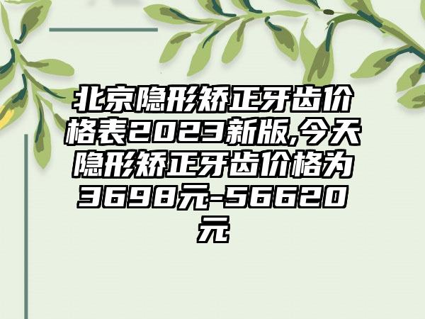 北京隐形矫正牙齿价格表2023新版,今天隐形矫正牙齿价格为3698元-56620元