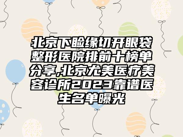 北京下睑缘切开眼袋整形医院排前十榜单分享,北京尤美医疗美容诊所2023靠谱医生名单曝光