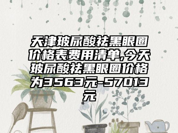 天津玻尿酸祛黑眼圈价格表费用清单,今天玻尿酸祛黑眼圈价格为3563元-57013元