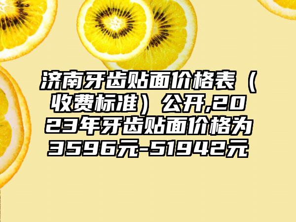 济南牙齿贴面价格表（收费标准）公开,2023年牙齿贴面价格为3596元-51942元