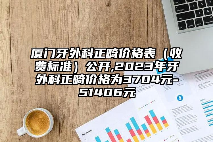 厦门牙外科正畸价格表（收费标准）公开,2023年牙外科正畸价格为3704元-51406元