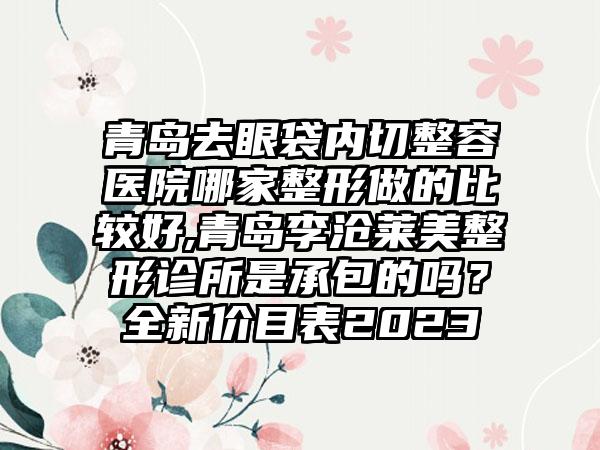 青岛去眼袋内切整容医院哪家整形做的比较好,青岛李沧莱美整形诊所是承包的吗？全新价目表2023