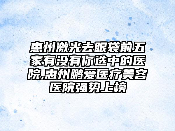 惠州激光去眼袋前五家有没有你选中的医院,惠州鹏爱医疗美容医院强势上榜