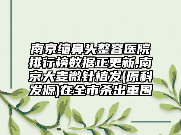 南京缩鼻头整容医院排行榜数据正更新,南京大麦微针植发(原科发源)在全市杀出重围