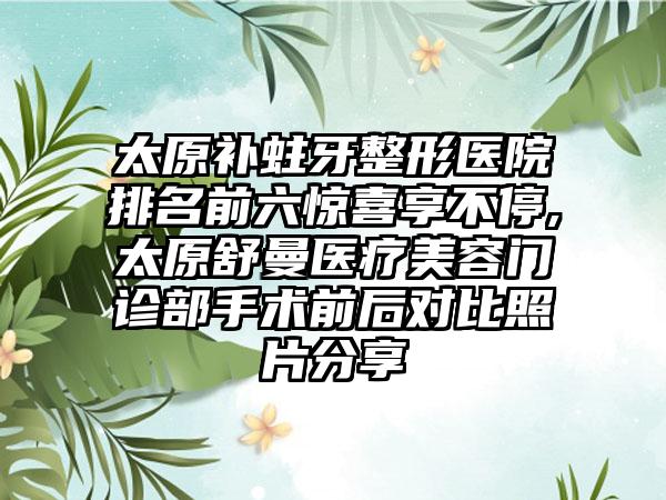 太原补蛀牙整形医院排名前六惊喜享不停,太原舒曼医疗美容门诊部手术前后对比照片分享