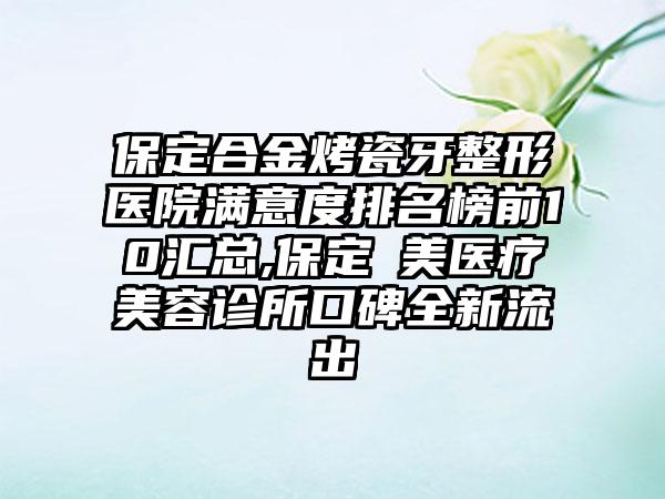 保定合金烤瓷牙整形医院满意度排名榜前10汇总,保定姮美医疗美容诊所口碑全新流出