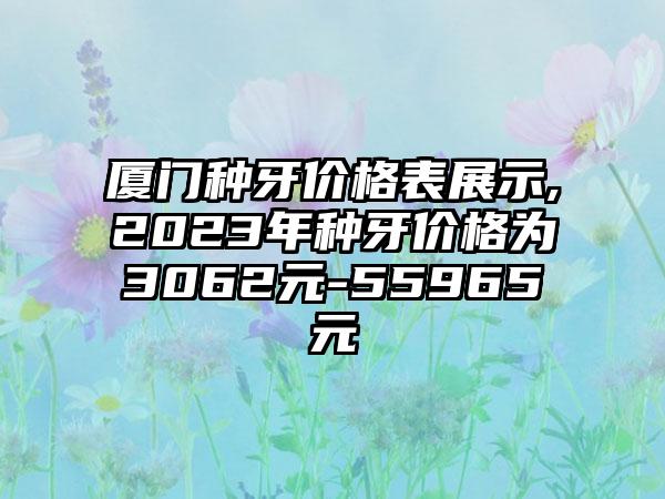 厦门种牙价格表展示,2023年种牙价格为3062元-55965元