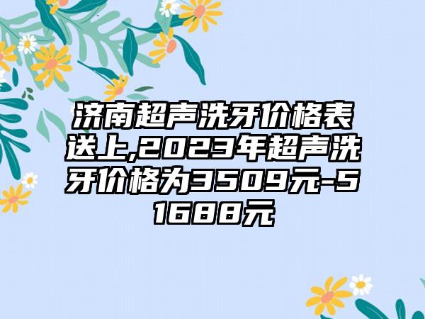 济南超声洗牙价格表送上,2023年超声洗牙价格为3509元-51688元