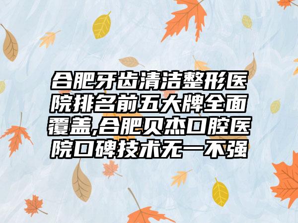 合肥牙齿清洁整形医院排名前五大牌多面覆盖,合肥贝杰口腔医院口碑技术无一不强