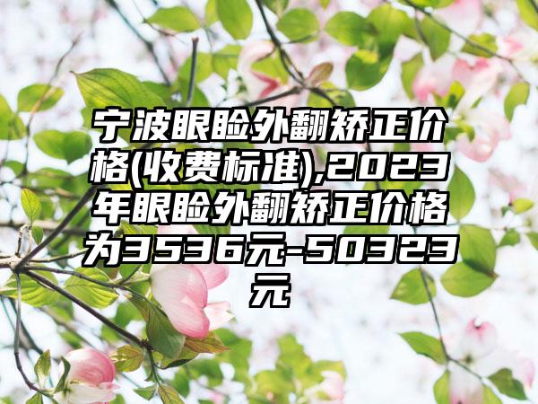 宁波眼睑外翻矫正价格(收费标准),2023年眼睑外翻矫正价格为3536元-50323元