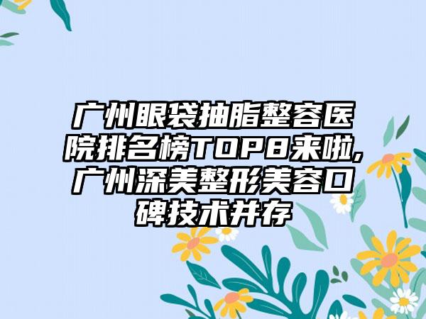 广州眼袋抽脂整容医院排名榜TOP8来啦,广州深美整形美容口碑技术并存