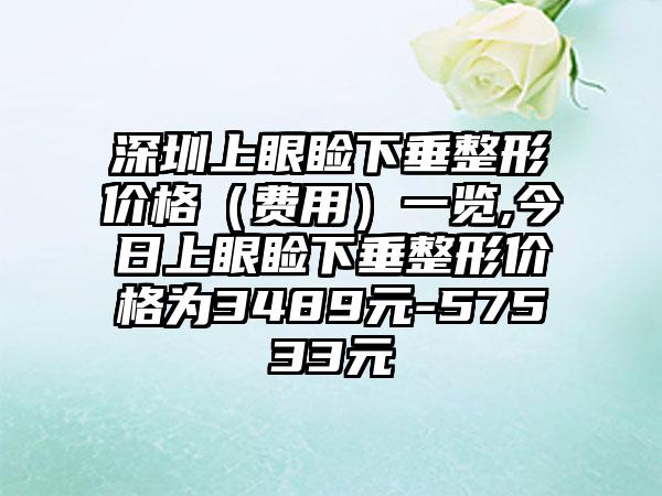 深圳上眼睑下垂整形价格（费用）一览,今日上眼睑下垂整形价格为3489元-57533元