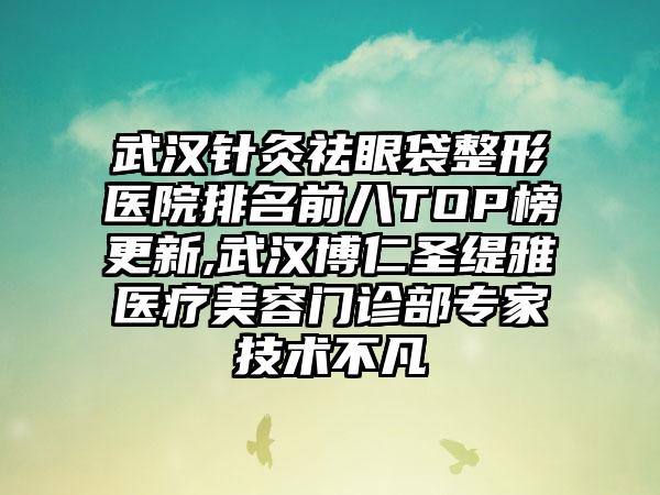 武汉针灸祛眼袋整形医院排名前八TOP榜更新,武汉博仁圣缇雅医疗美容门诊部骨干医生技术不凡