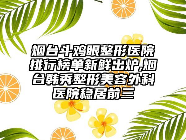 烟台斗鸡眼整形医院排行榜单新鲜出炉,烟台韩秀整形美容外科医院稳居前三