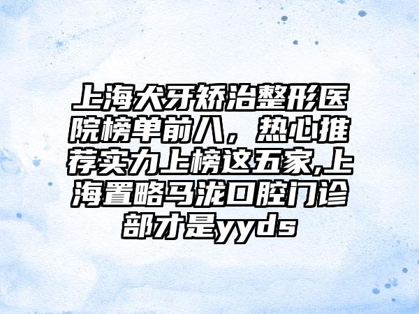 上海犬牙矫治整形医院榜单前八，热心推荐实力上榜这五家,上海置略马泷口腔门诊部才是yyds